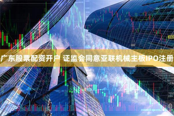 广东股票配资开户 证监会同意亚联机械主板IPO注册