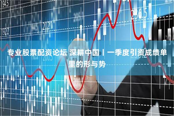 专业股票配资论坛 深耕中国丨一季度引资成绩单里的形与势