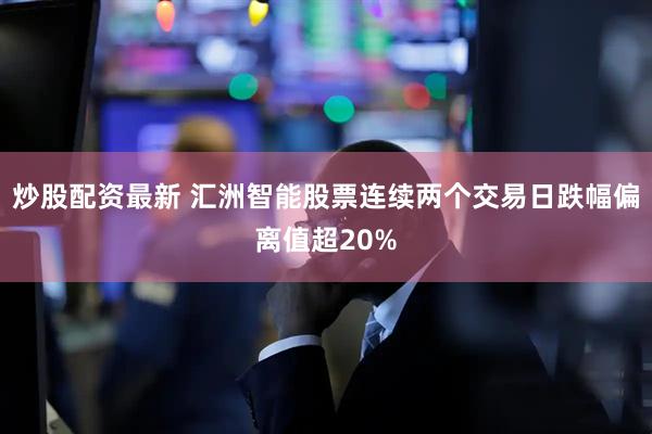 炒股配资最新 汇洲智能股票连续两个交易日跌幅偏离值超20%