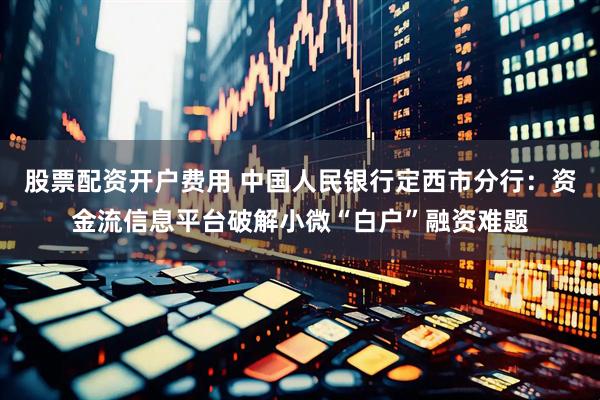 股票配资开户费用 中国人民银行定西市分行：资金流信息平台破解小微“白户”融资难题