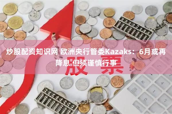 炒股配资知识网 欧洲央行管委Kazaks：6月或再降息 但须谨慎行事