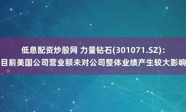 低息配资炒股网 力量钻石(301071.SZ)：目前美国公司营业额未对公司整体业绩产生较大影响