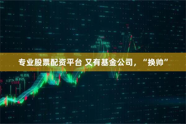 专业股票配资平台 又有基金公司，“换帅”