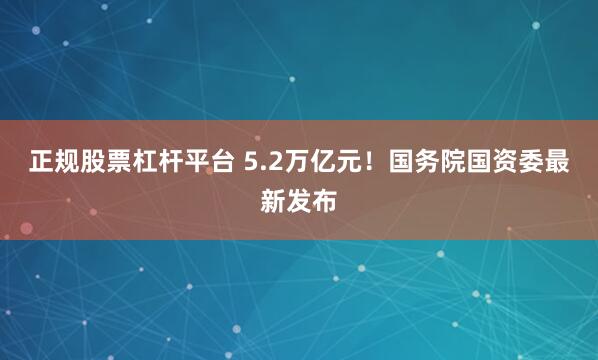 正规股票杠杆平台 5.2万亿元！国务院国资委最新发布