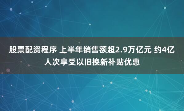股票配资程序 上半年销售额超2.9万亿元 约4亿人次享受以旧换新补贴优惠
