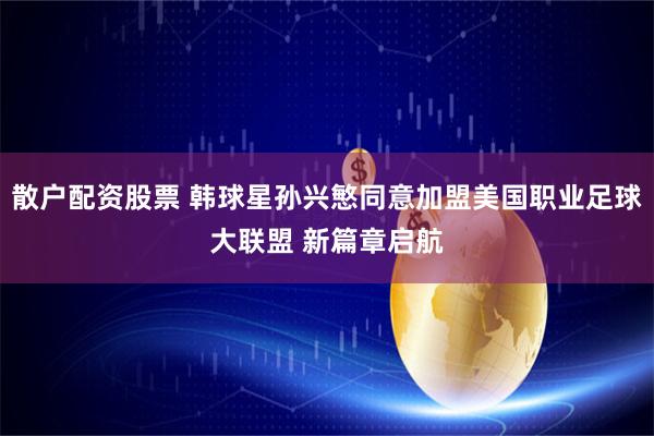 散户配资股票 韩球星孙兴慜同意加盟美国职业足球大联盟 新篇章启航