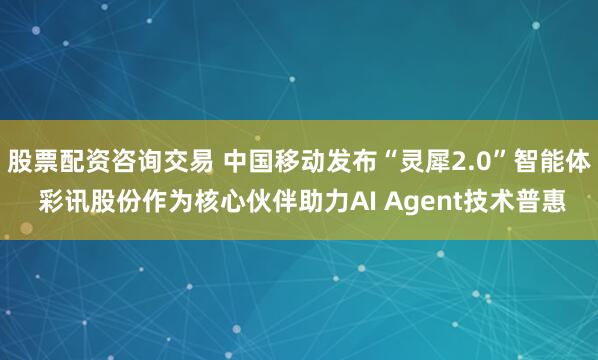 股票配资咨询交易 中国移动发布“灵犀2.0”智能体 彩讯股份作为核心伙伴助力AI Agent技术普惠
