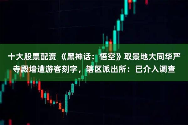 十大股票配资 《黑神话：悟空》取景地大同华严寺殿墙遭游客刻字，辖区派出所：已介入调查