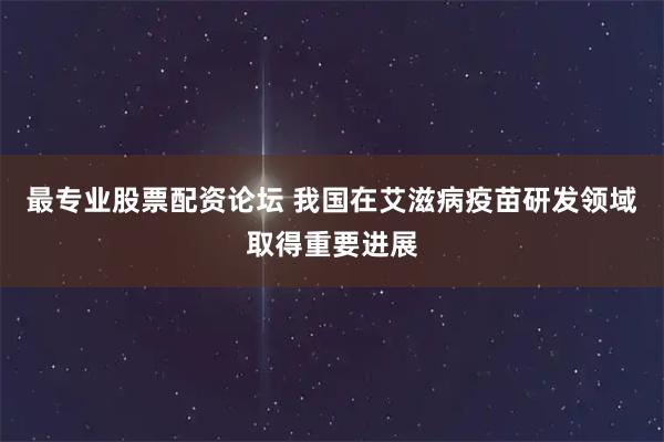 最专业股票配资论坛 我国在艾滋病疫苗研发领域取得重要进展