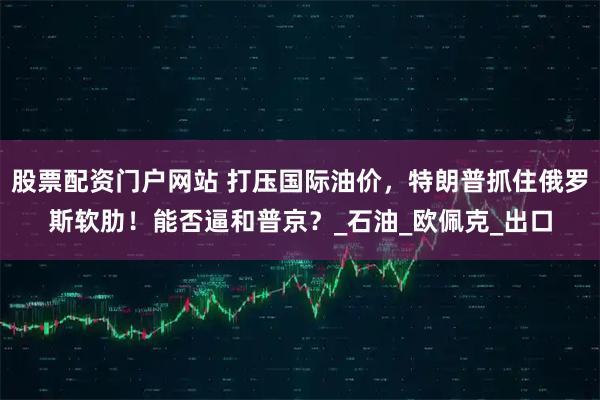 股票配资门户网站 打压国际油价，特朗普抓住俄罗斯软肋！能否逼和普京？_石油_欧佩克_出口
