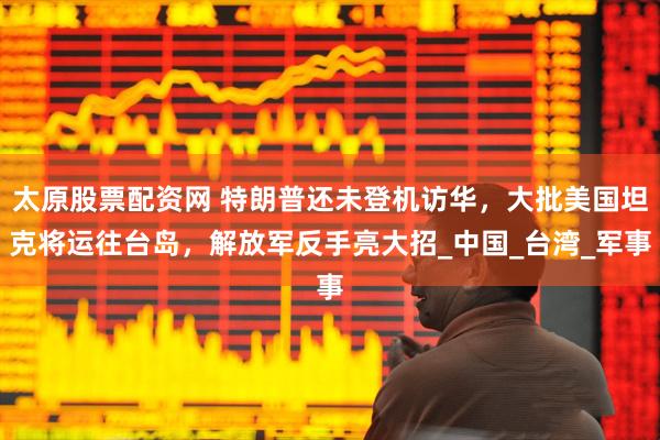 太原股票配资网 特朗普还未登机访华，大批美国坦克将运往台岛，解放军反手亮大招_中国_台湾_军事