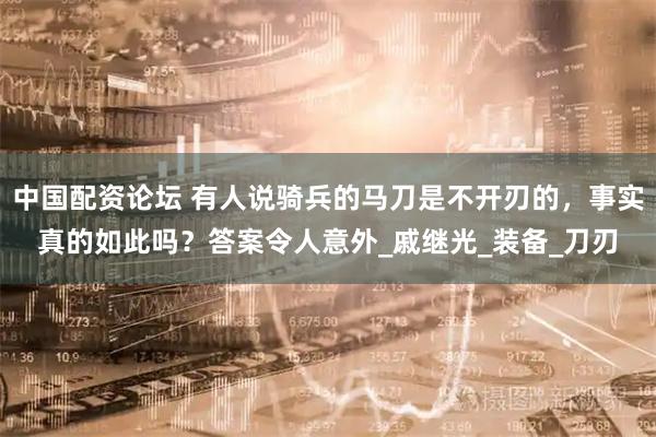 中国配资论坛 有人说骑兵的马刀是不开刃的，事实真的如此吗？答案令人意外_戚继光_装备_刀刃