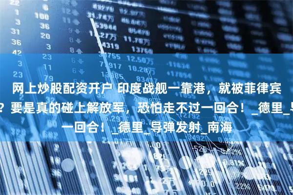 网上炒股配资开户 印度战舰一靠港，就被菲律宾人看穿底细了？要是真的碰上解放军，恐怕走不过一回合！_德里_导弹发射_南海