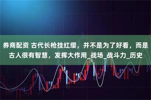 券商配资 古代长枪挂红缨，并不是为了好看，而是古人很有智慧，发挥大作用_战场_战斗力_历史