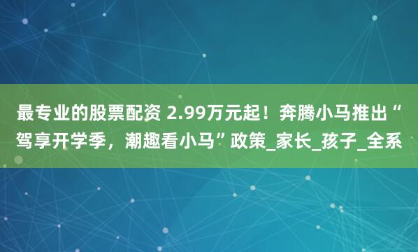 最专业的股票配资 2.99万元起！奔腾小马推出“驾享开学季，潮趣看小马”政策_家长_孩子_全系