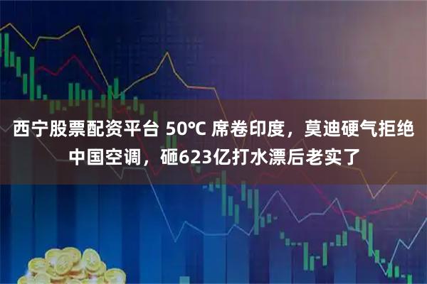 西宁股票配资平台 50℃ 席卷印度，莫迪硬气拒绝中国空调，砸623亿打水漂后老实了